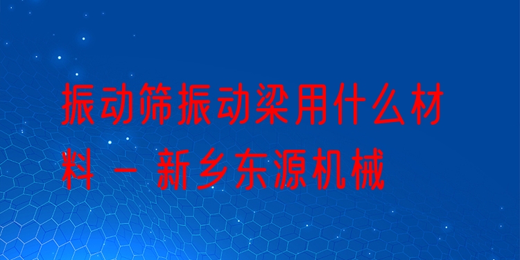 振動篩振動梁用什么材料 - 新鄉(xiāng)東源機械