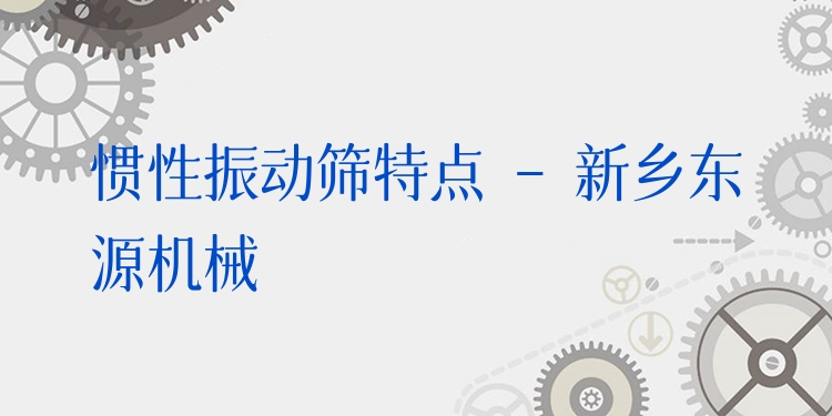 慣性振動篩特點 - 新鄉(xiāng)東源機械